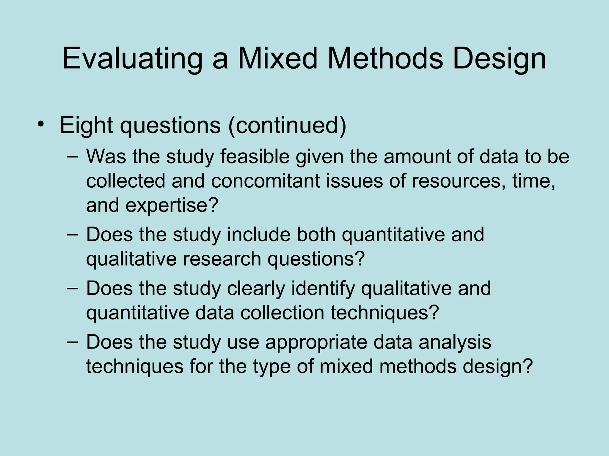 Evaluating a Mixed Methods Design
• Eight questions (continued)
– Was the study feasible given the amount of data to be
collected and concomitant issues of resources, time,
and expertise?
– Does the study include both quantitative and
qualitative research questions?
– Does the study clearly identify qualitative and
quantitative data collection techniques?
– Does the study use appropriate data analysis
techniques for the type of mixed methods design?
 