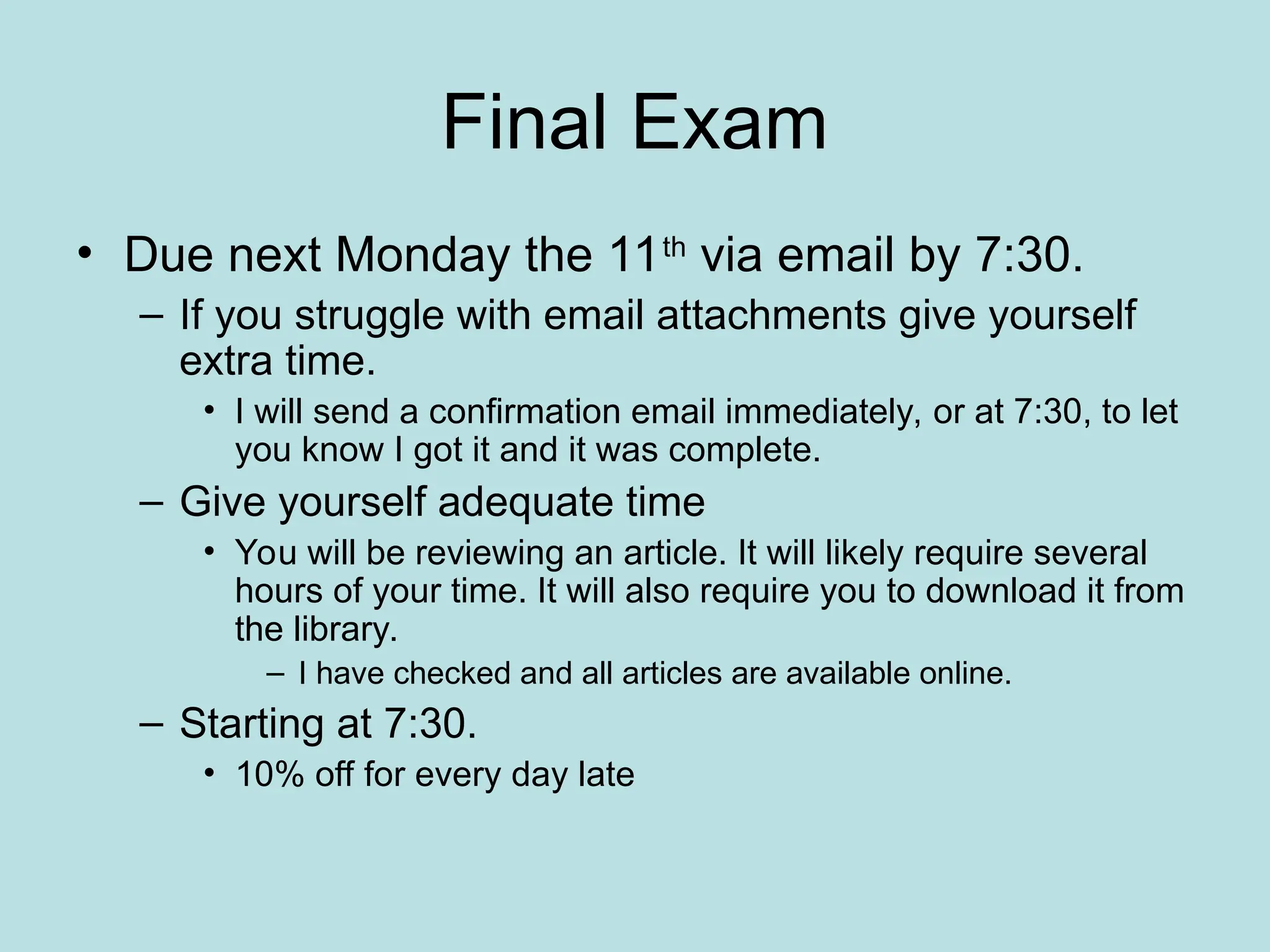 Final Exam
• Due next Monday the 11th
via email by 7:30.
– If you struggle with email attachments give yourself
extra time.
• I will send a confirmation email immediately, or at 7:30, to let
you know I got it and it was complete.
– Give yourself adequate time
• You will be reviewing an article. It will likely require several
hours of your time. It will also require you to download it from
the library.
– I have checked and all articles are available online.
– Starting at 7:30.
• 10% off for every day late
 