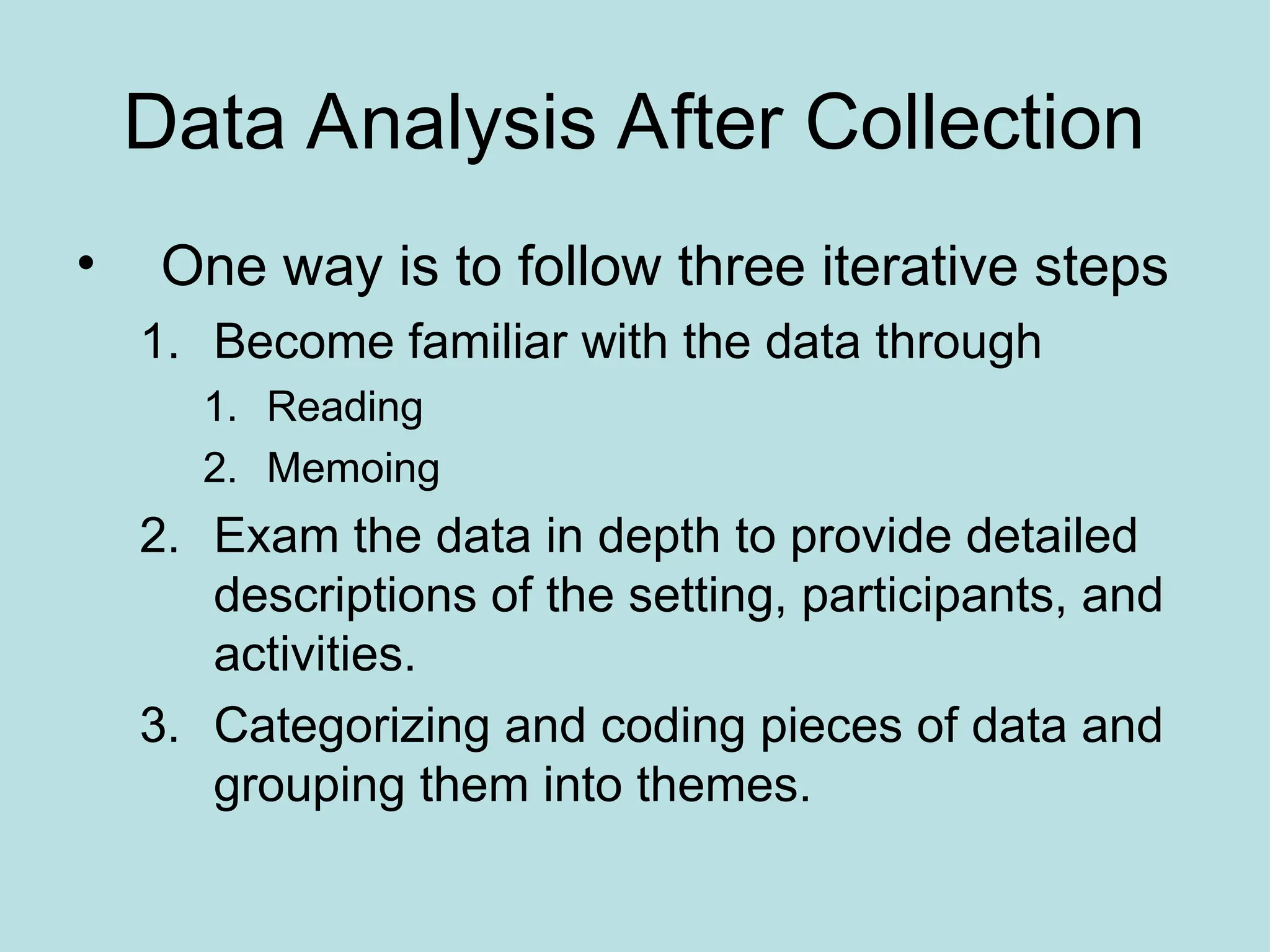 Data Analysis After Collection
• One way is to follow three iterative steps
1. Become familiar with the data through
1. Reading
2. Memoing
2. Exam the data in depth to provide detailed
descriptions of the setting, participants, and
activities.
3. Categorizing and coding pieces of data and
grouping them into themes.
 