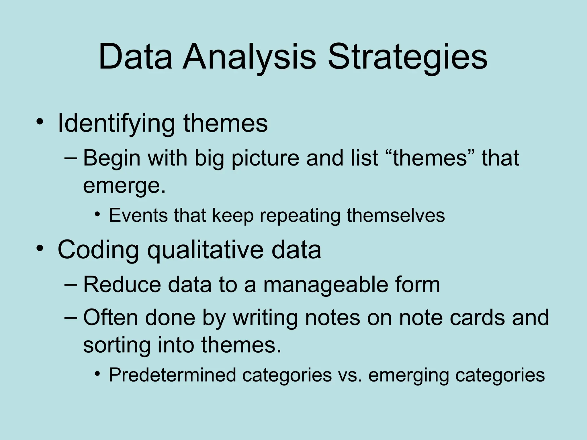 Data Analysis Strategies
• Identifying themes
– Begin with big picture and list “themes” that
emerge.
• Events that keep repeating themselves
• Coding qualitative data
– Reduce data to a manageable form
– Often done by writing notes on note cards and
sorting into themes.
• Predetermined categories vs. emerging categories
 