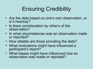 Ensuring Credibility
• Are the data based on one’s own observation, or
is it hearsay?
• Is there corroboration by other’s of the
observation?
• In what circumstances was an observation made
or reported?
• How reliable are those providing the data?
• What motivations might have influenced a
participant’s report?
• What biases might have influenced how an
observation was made or reported?
 