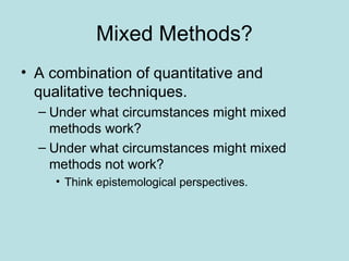 Mixed Methods?
• A combination of quantitative and
qualitative techniques.
– Under what circumstances might mixed
methods work?
– Under what circumstances might mixed
methods not work?
• Think epistemological perspectives.
 