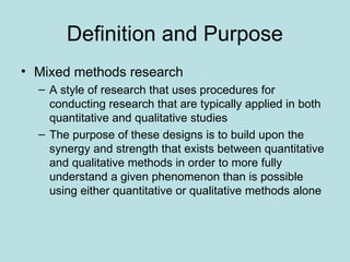 Definition and Purpose
• Mixed methods research
– A style of research that uses procedures for
conducting research that are typically applied in both
quantitative and qualitative studies
– The purpose of these designs is to build upon the
synergy and strength that exists between quantitative
and qualitative methods in order to more fully
understand a given phenomenon than is possible
using either quantitative or qualitative methods alone
 