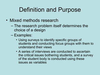 Definition and Purpose
• Mixed methods research
– The research problem itself determines the
choice of a design
– Examples:
• Using surveys to identify specific groups of
students and conducting focus groups with them to
understand their views
• A series of interviews are conducted to ascertain
the critical issues bothering students, and a survey
of the student body is conducted using these
issues as variables
 