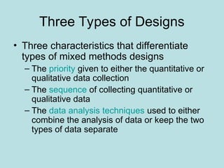 Three Types of Designs
• Three characteristics that differentiate
types of mixed methods designs
– The priority given to either the quantitative or
qualitative data collection
– The sequence of collecting quantitative or
qualitative data
– The data analysis techniques used to either
combine the analysis of data or keep the two
types of data separate
 