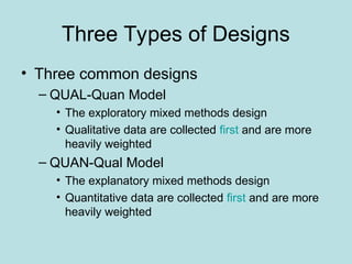 Three Types of Designs
• Three common designs
– QUAL-Quan Model
• The exploratory mixed methods design
• Qualitative data are collected first and are more
heavily weighted
– QUAN-Qual Model
• The explanatory mixed methods design
• Quantitative data are collected first and are more
heavily weighted
 