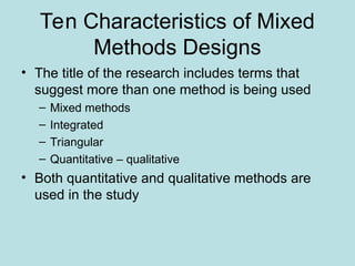 Ten Characteristics of Mixed
Methods Designs
• The title of the research includes terms that
suggest more than one method is being used
– Mixed methods
– Integrated
– Triangular
– Quantitative – qualitative
• Both quantitative and qualitative methods are
used in the study
 
