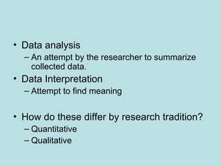 • Data analysis
– An attempt by the researcher to summarize
collected data.
• Data Interpretation
– Attempt to find meaning
• How do these differ by research tradition?
– Quantitative
– Qualitative
 