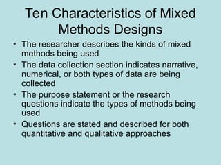 Ten Characteristics of Mixed
Methods Designs
• The researcher describes the kinds of mixed
methods being used
• The data collection section indicates narrative,
numerical, or both types of data are being
collected
• The purpose statement or the research
questions indicate the types of methods being
used
• Questions are stated and described for both
quantitative and qualitative approaches
 