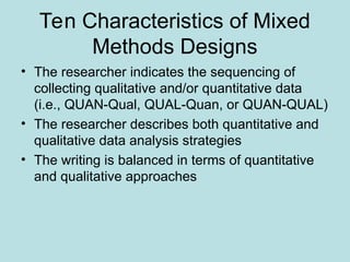 Ten Characteristics of Mixed
Methods Designs
• The researcher indicates the sequencing of
collecting qualitative and/or quantitative data
(i.e., QUAN-Qual, QUAL-Quan, or QUAN-QUAL)
• The researcher describes both quantitative and
qualitative data analysis strategies
• The writing is balanced in terms of quantitative
and qualitative approaches
 