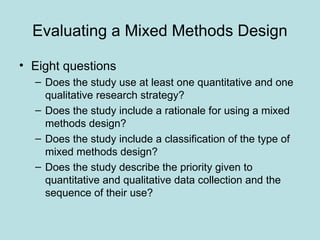 Evaluating a Mixed Methods Design
• Eight questions
– Does the study use at least one quantitative and one
qualitative research strategy?
– Does the study include a rationale for using a mixed
methods design?
– Does the study include a classification of the type of
mixed methods design?
– Does the study describe the priority given to
quantitative and qualitative data collection and the
sequence of their use?
 