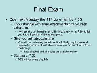 Final Exam
• Due next Monday the 11th
via email by 7:30.
– If you struggle with email attachments give yourself
extra time.
• I will send a confirmation email immediately, or at 7:30, to let
you know I got it and it was complete.
– Give yourself adequate time
• You will be reviewing an article. It will likely require several
hours of your time. It will also require you to download it from
the library.
– I have checked and all articles are available online.
– Starting at 7:30.
• 10% off for every day late
 