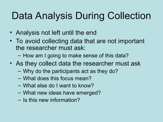 Data Analysis During Collection
• Analysis not left until the end
• To avoid collecting data that are not important
the researcher must ask:
– How am I going to make sense of this data?
• As they collect data the researcher must ask
– Why do the participants act as they do?
– What does this focus mean?
– What else do I want to know?
– What new ideas have emerged?
– Is this new information?
 