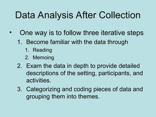 Data Analysis After Collection
• One way is to follow three iterative steps
1. Become familiar with the data through
1. Reading
2. Memoing
2. Exam the data in depth to provide detailed
descriptions of the setting, participants, and
activities.
3. Categorizing and coding pieces of data and
grouping them into themes.
 