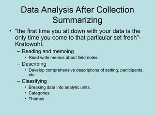 Data Analysis After Collection
Summarizing
• “the first time you sit down with your data is the
only time you come to that particular set fresh”-
Kratowohl.
– Reading and memoing
• Read write memos about field notes.
– Describing
• Develop comprehensive descriptions of setting, participants,
etc.
– Classifying
• Breaking data into analytic units.
• Categories
• Themes
 