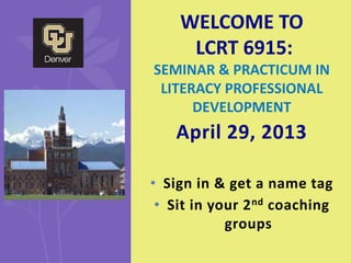 April 29, 2013
• Sign in & get a name tag
• Sit in your 2nd coaching
groups
WELCOME TO
LCRT 6915:
SEMINAR & PRACTICUM IN
LITERACY PROFESSIONAL
DEVELOPMENT
 