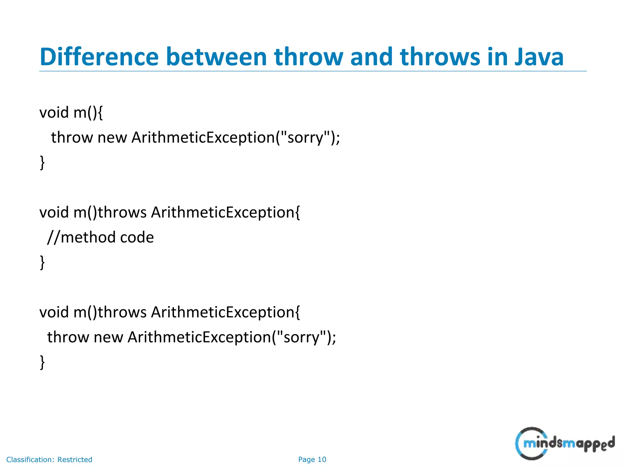 Page 10Classification: Restricted
Difference between throw and throws in Java
void m(){
throw new ArithmeticException("sorry");
}
void m()throws ArithmeticException{
//method code
}
void m()throws ArithmeticException{
throw new ArithmeticException("sorry");
}
 