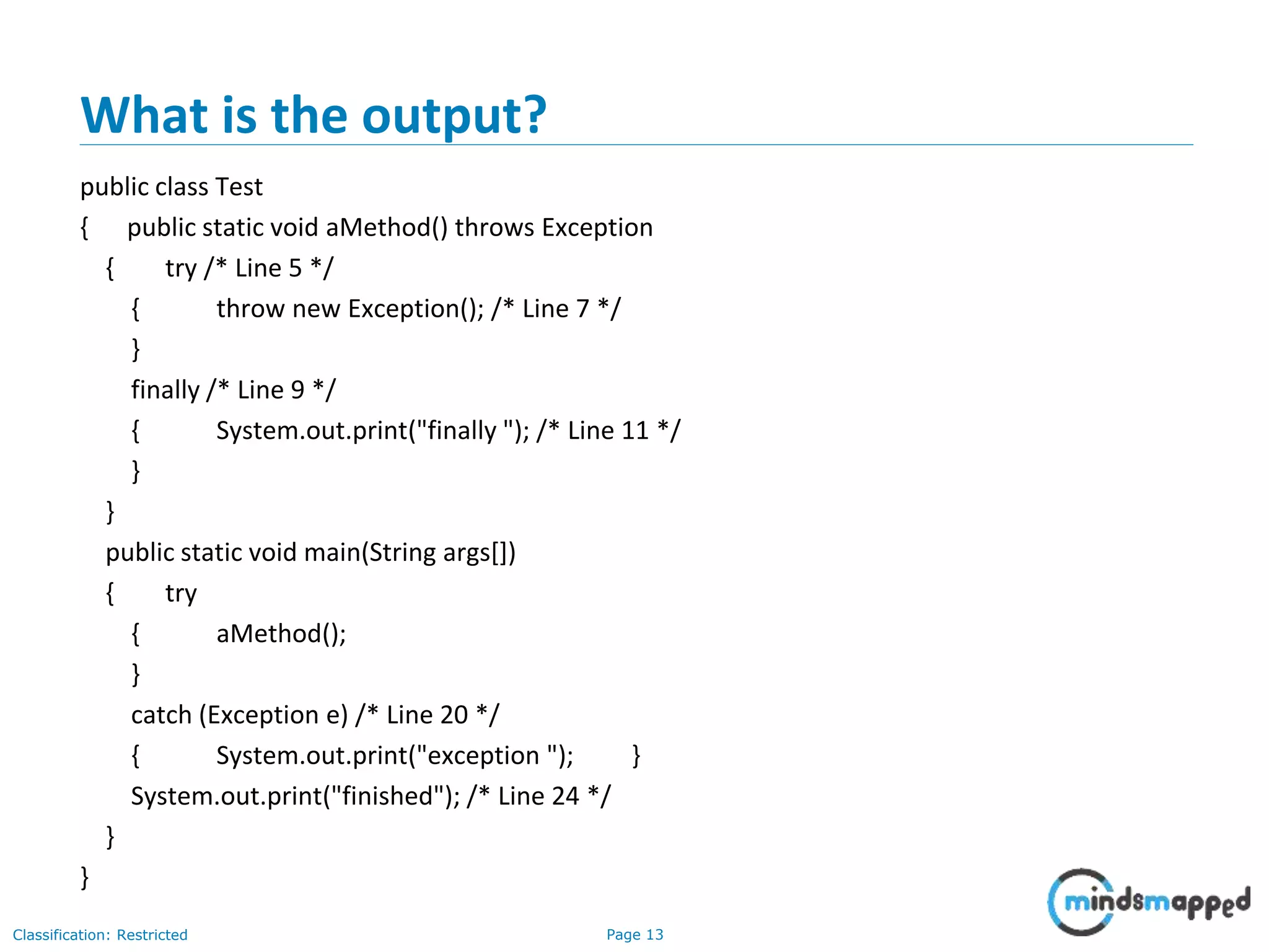 Page 13Classification: Restricted
What is the output?
public class Test
{ public static void aMethod() throws Exception
{ try /* Line 5 */
{ throw new Exception(); /* Line 7 */
}
finally /* Line 9 */
{ System.out.print("finally "); /* Line 11 */
}
}
public static void main(String args[])
{ try
{ aMethod();
}
catch (Exception e) /* Line 20 */
{ System.out.print("exception "); }
System.out.print("finished"); /* Line 24 */
}
}
 