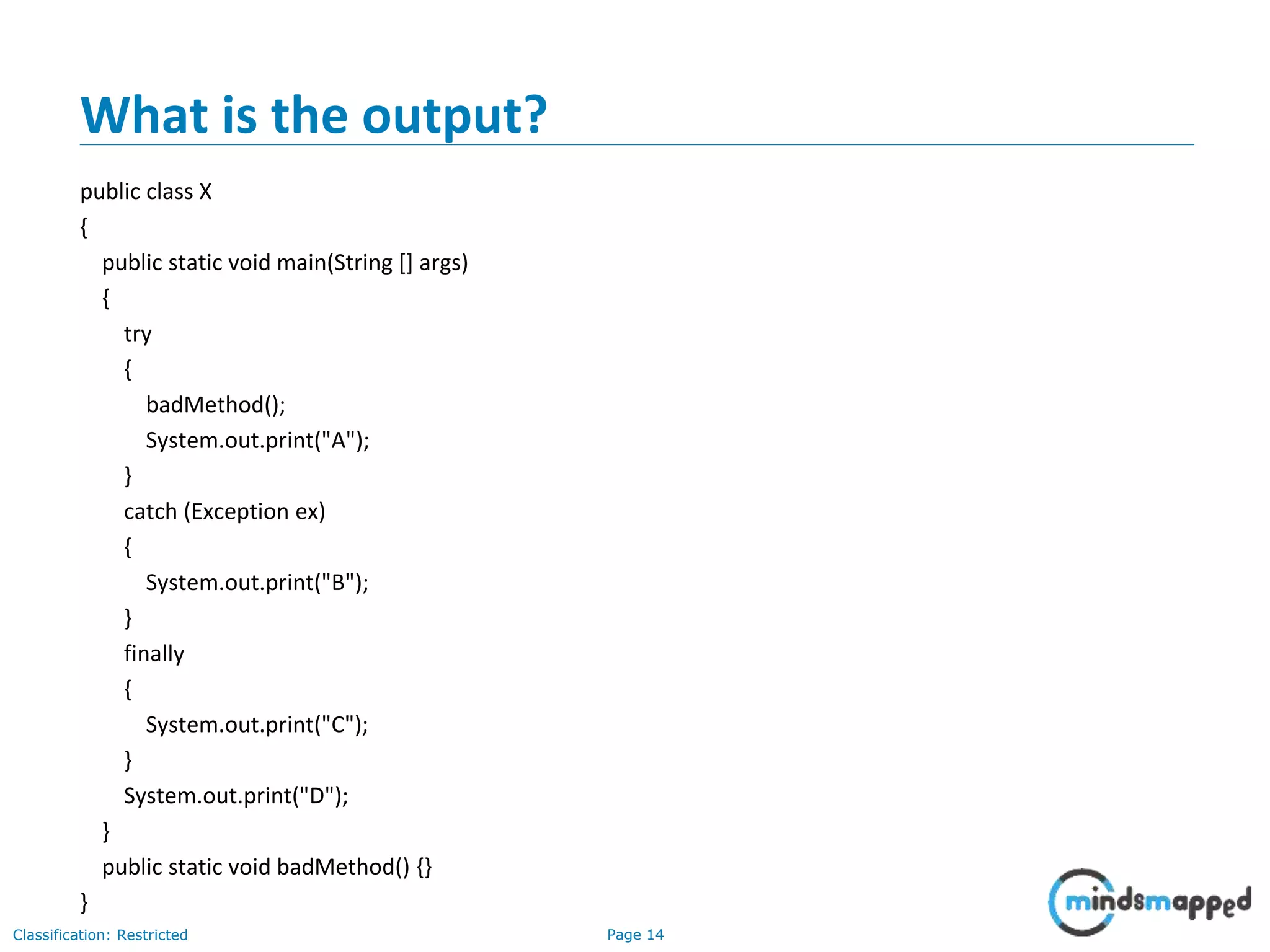 Page 14Classification: Restricted
What is the output?
public class X
{
public static void main(String [] args)
{
try
{
badMethod();
System.out.print("A");
}
catch (Exception ex)
{
System.out.print("B");
}
finally
{
System.out.print("C");
}
System.out.print("D");
}
public static void badMethod() {}
}
 
