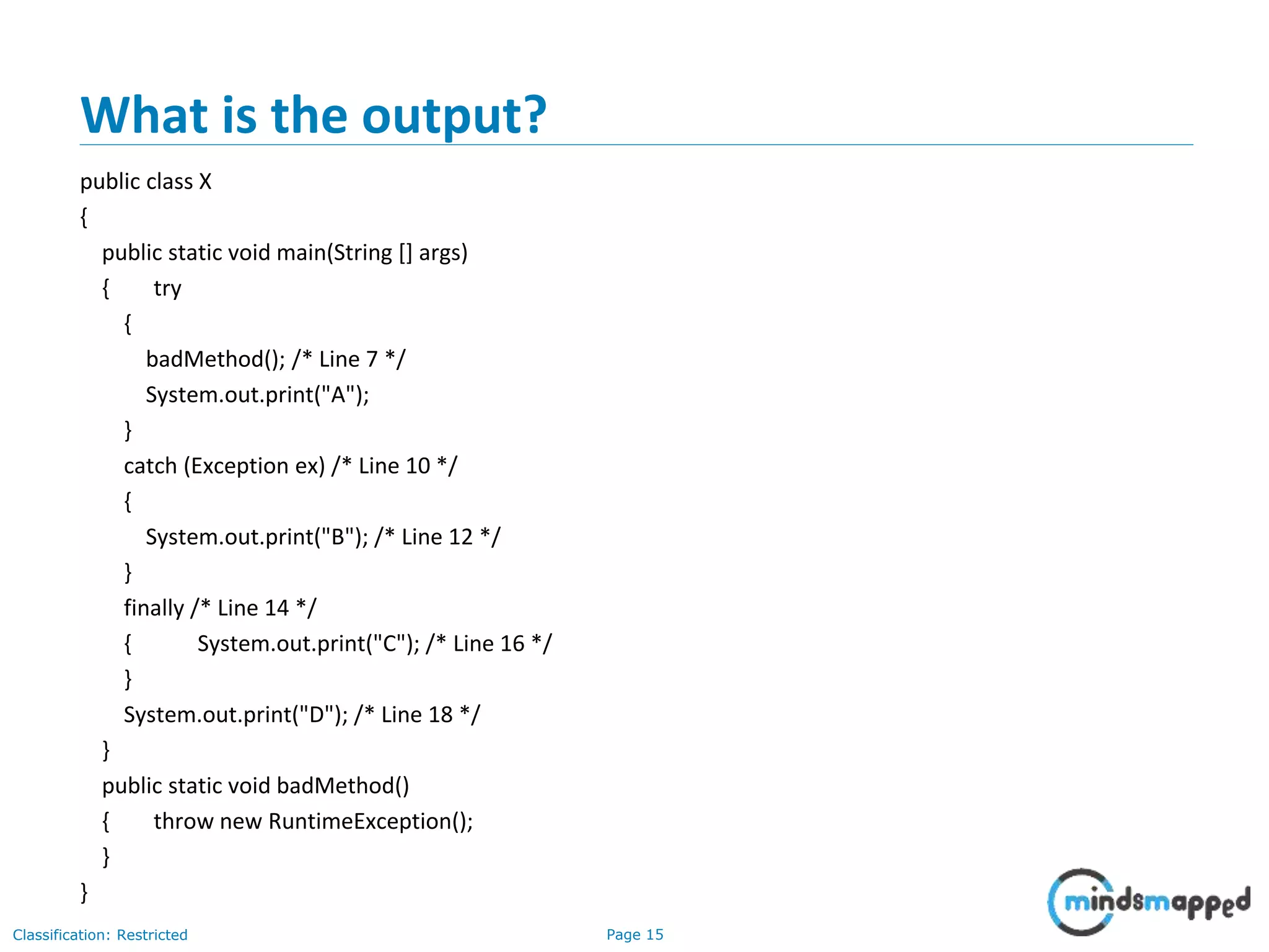 Page 15Classification: Restricted
What is the output?
public class X
{
public static void main(String [] args)
{ try
{
badMethod(); /* Line 7 */
System.out.print("A");
}
catch (Exception ex) /* Line 10 */
{
System.out.print("B"); /* Line 12 */
}
finally /* Line 14 */
{ System.out.print("C"); /* Line 16 */
}
System.out.print("D"); /* Line 18 */
}
public static void badMethod()
{ throw new RuntimeException();
}
}
 