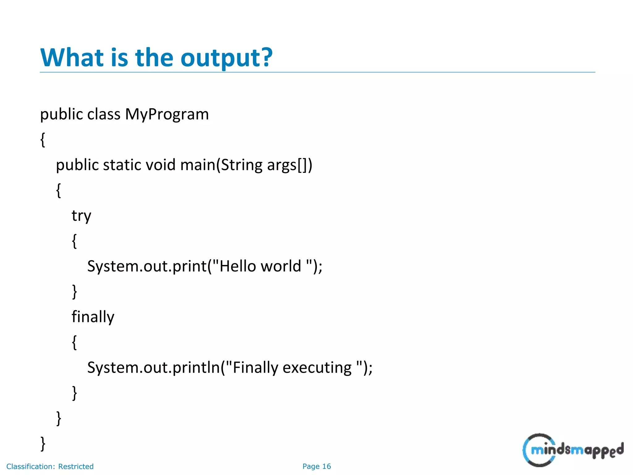 Page 16Classification: Restricted
What is the output?
public class MyProgram
{
public static void main(String args[])
{
try
{
System.out.print("Hello world ");
}
finally
{
System.out.println("Finally executing ");
}
}
}
 