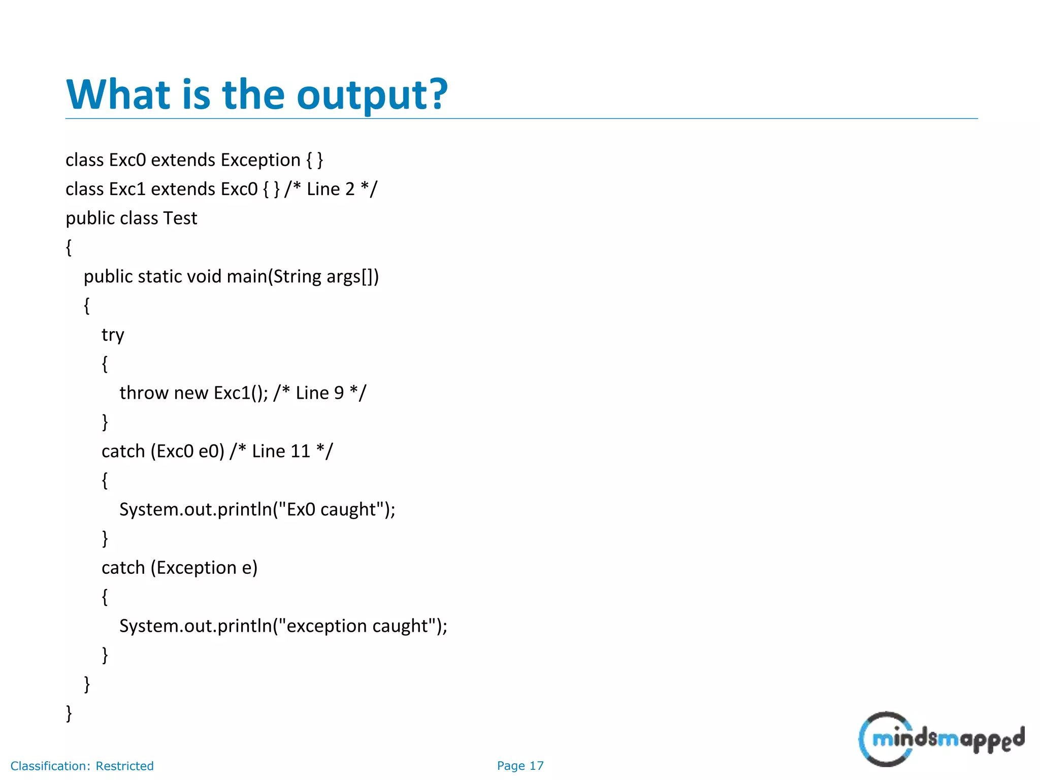 Page 17Classification: Restricted
What is the output?
class Exc0 extends Exception { }
class Exc1 extends Exc0 { } /* Line 2 */
public class Test
{
public static void main(String args[])
{
try
{
throw new Exc1(); /* Line 9 */
}
catch (Exc0 e0) /* Line 11 */
{
System.out.println("Ex0 caught");
}
catch (Exception e)
{
System.out.println("exception caught");
}
}
}
 