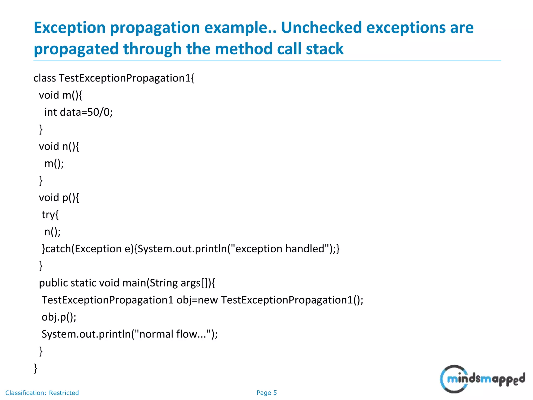 Page 5Classification: Restricted
Exception propagation example.. Unchecked exceptions are
propagated through the method call stack
class TestExceptionPropagation1{
void m(){
int data=50/0;
}
void n(){
m();
}
void p(){
try{
n();
}catch(Exception e){System.out.println("exception handled");}
}
public static void main(String args[]){
TestExceptionPropagation1 obj=new TestExceptionPropagation1();
obj.p();
System.out.println("normal flow...");
}
}
 