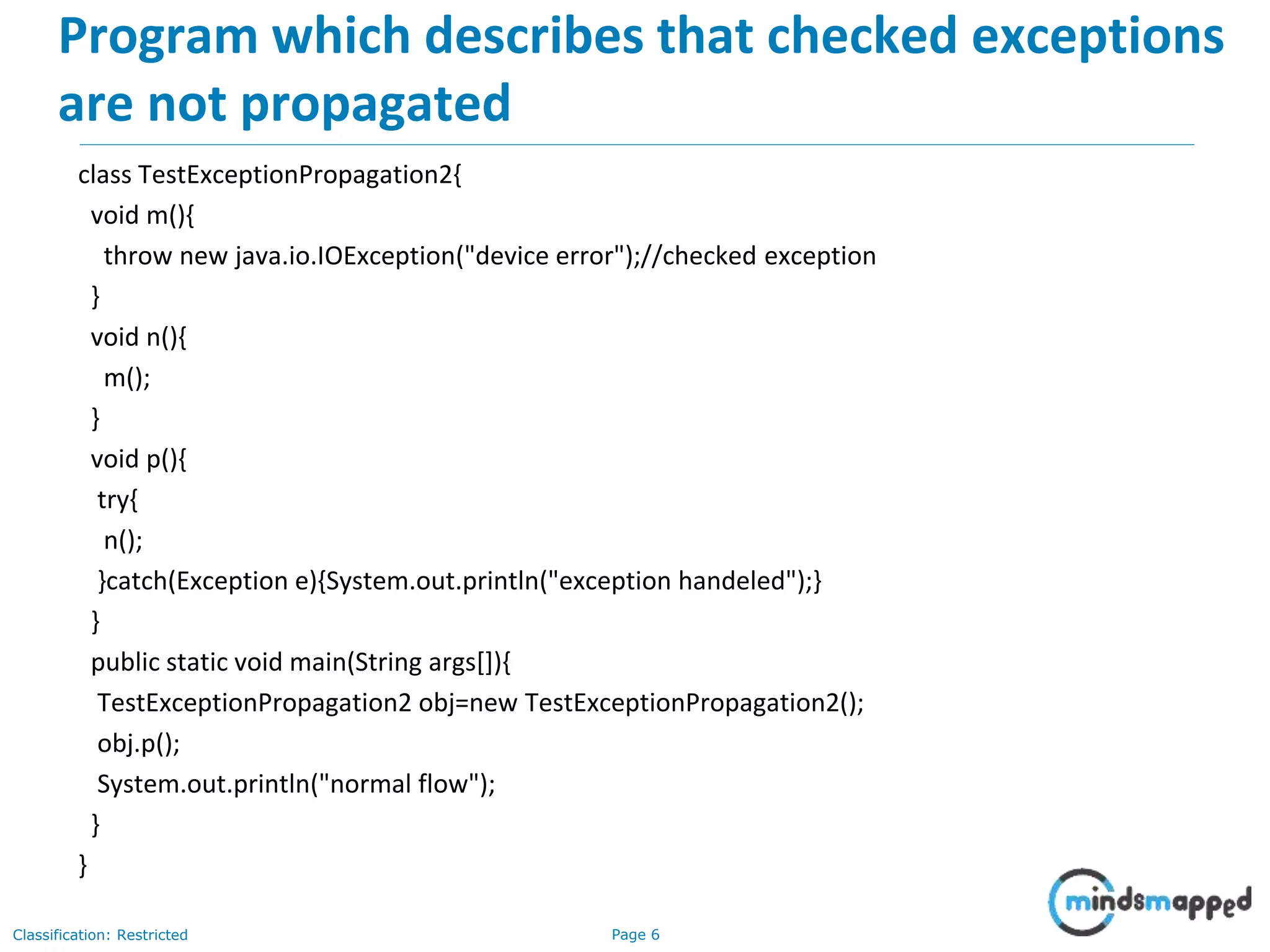Page 6Classification: Restricted
Program which describes that checked exceptions
are not propagated
class TestExceptionPropagation2{
void m(){
throw new java.io.IOException("device error");//checked exception
}
void n(){
m();
}
void p(){
try{
n();
}catch(Exception e){System.out.println("exception handeled");}
}
public static void main(String args[]){
TestExceptionPropagation2 obj=new TestExceptionPropagation2();
obj.p();
System.out.println("normal flow");
}
}
 
