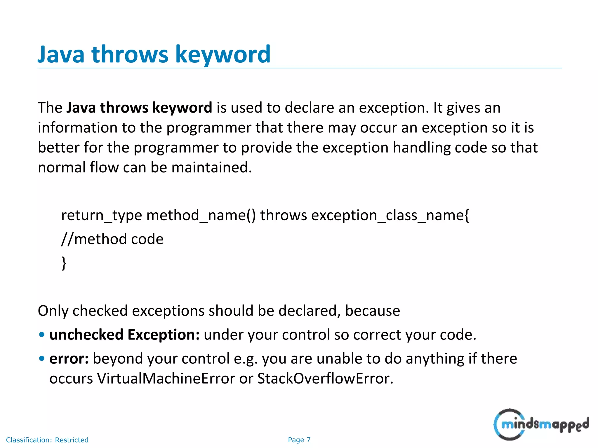 Page 7Classification: Restricted
Java throws keyword
The Java throws keyword is used to declare an exception. It gives an
information to the programmer that there may occur an exception so it is
better for the programmer to provide the exception handling code so that
normal flow can be maintained.
return_type method_name() throws exception_class_name{
//method code
}
Only checked exceptions should be declared, because
• unchecked Exception: under your control so correct your code.
• error: beyond your control e.g. you are unable to do anything if there
occurs VirtualMachineError or StackOverflowError.
 