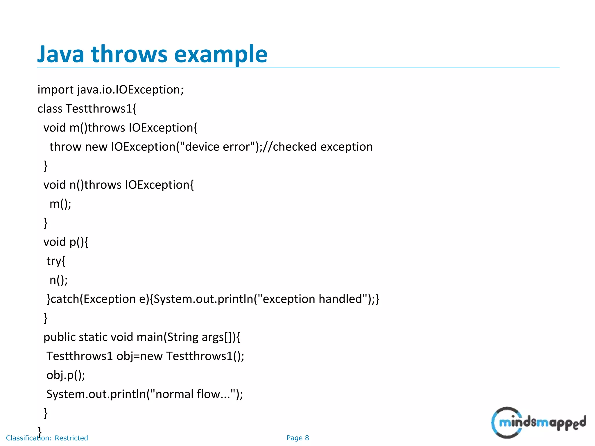 Page 8Classification: Restricted
Java throws example
import java.io.IOException;
class Testthrows1{
void m()throws IOException{
throw new IOException("device error");//checked exception
}
void n()throws IOException{
m();
}
void p(){
try{
n();
}catch(Exception e){System.out.println("exception handled");}
}
public static void main(String args[]){
Testthrows1 obj=new Testthrows1();
obj.p();
System.out.println("normal flow...");
}
}
 