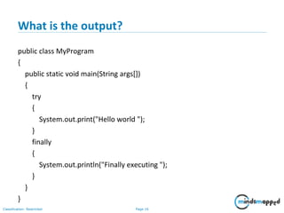 Page 16Classification: Restricted
What is the output?
public class MyProgram
{
public static void main(String args[])
{
try
{
System.out.print("Hello world ");
}
finally
{
System.out.println("Finally executing ");
}
}
}
 