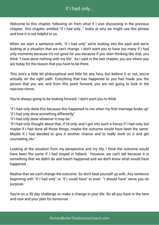 If I had only...
Welcome to this chapter, following on from what if I was discussing in the previous
chapter,  this chapter, entitled "if I had only..." looks at why we might use this phrase
and how it is not helpful to us. 
When we start a sentence with, "if I had only" we're looking into the past and we're
looking at a situation that we can't change. I don't want you to have too many if I had
only moments because it's not good for you because if you start thinking like that, you
think "I have done nothing with my life". As I said in the last chapter, you are where you
are today for the reason that you have to be there. 
This one's a little bit philosophical and little bit airy fairy, but believe it or not, you're
actually on the right path. Everything that has happened to you has made you the
person that you are, and from this point forward, you are not going to look in the
rearview mirror.
You're always going to be looking forward. I don't want you to think 
"if I had only done this because this happened to me when my ﬁrst marriage broke up"
"if I had only done something differently,"                 
"if I had only done whatever it may be." 
"If I had only thought about that, if I'd only, and I got into such a frenzy if I had only, but
maybe if I had done all those things, maybe the outcome would have been the same.
Maybe if I had decided to give it another chance and to really work on it and get
counseling, etc."
Looking at the situation from my perspective and my life, I think the outcome would
have been the same if I had stayed in Ireland.  However, we can't tell because it is
something that we didn't do and hasn't happened and we don't know what would have
happened.
Realise that we can't change the outcome. So don't beat yourself up with. Any sentence
beginning with "If I had only" or "if I could have" or even  "I should have" serve you no
purpose.
You're on a 30 day challenge to make a change in your life. So all you have is the here
and now and your plan for tomorrow.
RichardButlerTheSuccessCoach.com
 