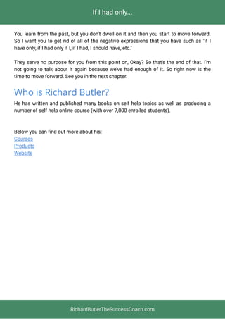 If I had only...
You learn from the past, but you don't dwell on it and then you start to move forward.
So I want you to get rid of all of the negative expressions that you have such as "if I
have only, if I had only if I, if I had, I should have, etc."
They serve no purpose for you from this point on, Okay? So that's the end of that. I'm
not going to talk about it again because we've had enough of it. So right now is the
time to move forward. See you in the next chapter.
Who is Richard Butler?
He has written and published many books on self help topics as well as producing a
number of self help online course (with over 7,000 enrolled students).
Below you can ﬁnd out more about his: 
Courses
Products
Website
RichardButlerTheSuccessCoach.com
 