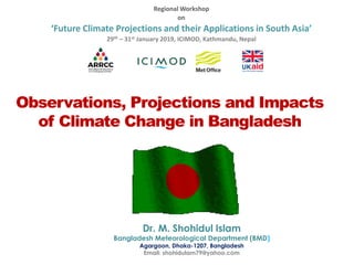 Observations, Projections and Impacts
of Climate Change in Bangladesh
Dr. M. Shohidul Islam
Bangladesh Meteorological Department (BMD)
Agargaon, Dhaka-1207, Bangladesh
Email: shohidulam79@yahoo.com
Regional Workshop
on
‘Future Climate Projections and their Applications in South Asia’
29th – 31st January 2019, ICIMOD, Kathmandu, Nepal
 