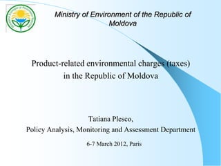 Ministry of Environment of the Republic of
Moldova
Product-related environmental charges (taxes)
in the Republic of Moldova
Tatiana Plesco,
Policy Analysis, Monitoring and Assessment Department
6-7 March 2012, Paris
 