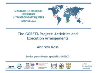 A Ross
21 May 2014
Windhoek
The GGRETA Project: Activities and
Execution Arrangements
Andrew Ross
Senior groundwater specialist UNESCO
 
