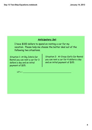 Day 13 Two­Step Equations.notebook                                   January 14, 2013




                                     Anticipatory Set
          I have $100 dollars to spend on renting a car for my
          vacation. Please help me choose the better deal out of the
          following two situations.

     Situation 1: At Big John‛s Car        Situation 2: At Crazy Carl‛s Car Rental
     Rental you can rent a car for 3       you can rent a car for 4 dollars a day
     dollars a day and an initial          and an initial payment of $20.
     payment of $25.


             LET x = __________________________________________________




                                                                                        4
 