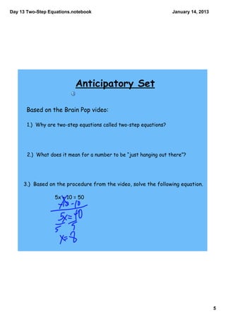 Day 13 Two­Step Equations.notebook                                 January 14, 2013




                           Anticipatory Set

      Based on the Brain Pop video:

       1.) Why are two-step equations called two-step equations?




       2.) What does it mean for a number to be “just hanging out there”?




     3.) Based on the procedure from the video, solve the following equation.

                  5x + 10 = 50




                                                                                      5
 