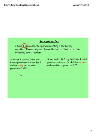 Day 13 Two­Step Equations.notebook                                   January 14, 2013




                                     Anticipatory Set
          I have $100 dollars to spend on renting a car for my
          vacation. Please help me choose the better deal out of the
          following two situations.

     Situation 1: At Big John‛s Car        Situation 2: At Crazy Carl‛s Car Rental
     Rental you can rent a car for 3       you can rent a car for 4 dollars a day
     dollars a day and an initial          and an initial payment of $20.
     payment of $25.


             LET x = __________________________________________________




                                                                                        6
 