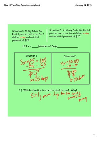 Day 13 Two­Step Equations.notebook                                January 14, 2013




       Situation 1: At Big John‛s Car    Situation 2: At Crazy Carl‛s Car Rental
       Rental you can rent a car for 3   you can rent a car for 4 dollars a day
       dollars a day and an initial      and an initial payment of $20.
       payment of $25.

                 LET x = ____Number of Days_____________


                    Situation 1                        Situation 2




              1.) Which situation is a better deal for me? Why?




                                                                                     7
 