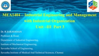 MEA1404 – Industrial Engineering and Management
with Industrial Organization
Unit –III Part 3
Dr. R.SARAVANAN
Professor & Head,
Department of Industrial Engineering,
Institute of Mechanical Engineering,
Saveetha School of Engineering,
Saveetha Institute of Medical And Technical Sciences, Chennai 1
 