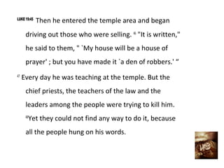LUKE 19:45
             Then he entered the temple area and began
      driving out those who were selling. 46 "It is written,"
      he said to them, " `My house will be a house of
      prayer' ; but you have made it `a den of robbers.' “
47
     Every day he was teaching at the temple. But the
      chief priests, the teachers of the law and the
      leaders among the people were trying to kill him.
       Yet they could not find any way to do it, because
      48


      all the people hung on his words.
 
