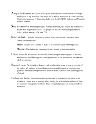 Analyze the Learners: My class is a 10th grade geometry class which consists of 17 boys
and 13 girls. In my 30 student class, there are 10 African Americans, 4 Asian Americans,
6Latin Americans, and 10 Caucasians. I also have 4 ADD/ADHD students, and 5 learning
disabled students.
State the Objective: After completing the Inclined Plan WebQuest project, my students will
present their projects to the class. The groups will have 5-6 minutes to present their
project with an accuracy of at least 75%
Select Methods: I will take volunteers to present. If my students don’t volunteer, I will
choose groups to present.
Media: Students have a variety of media to choose from to present their projects.
Materials: My students are encouraged to have visuals in their presentation.
Utilize Materials: My students will use their materials to present their project to the class.
The materials should be supportive, or supplementary to the presentation, and NOT the
whole presentation.
Require Learner Participation: I expect each member of the group to present a portion of
the project. My students in the audience are encouraged to ask the presenting group
questions at the end of the presentation (the audience is supposed to take on the persona
of client).
Evaluate and Revise: I will evaluate their presentation as described by the rubric of the
WebQuest. I might need to come up with a task for the students in the audience if there
are classroom management problems. These completed projects will serve as the Unit
assessment.
 