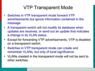 VTP Transparent Mode
• Switches in VTP transparent mode forward VTP
advertisements but ignore information contained in the
message.
• A transparent switch will not modify its database when
updates are received, or send out an update that indicates
a change in its VLAN status.
• Except for forwarding VTP advertisements, VTP is disabled
on a transparent switch.
• Switches in VTP transparent mode can create and
remember VLANs, but only of local significance.
• VLANs created in the transparent mode will not be sent to
other switches.
 