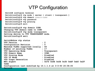 VTP Configuration
Switch# configure terminal
Switch(config)# vtp mode [ server | client | transparent ]
Switch(config)# vtp domain domain-name
Switch(config)# vtp password
Switch(config)# vtp pruning
Switch(config)# exit
Switch(config)# vtp domain ICND
Changing VTP domain name to ICND
Switch(config)# vtp mode transparent
Setting device to VTP TRANSPARENT mode.
Switch(config)# exit
Switch#show vtp status
VTP Version : 2
Configuration Revision : 0
Maximum VLANs supported locally : 64
Number of existing VLANs : 17
VTP Operating Mode : Transparent
VTP Domain Name : ICND
VTP Pruning Mode : Disabled
VTP V2 Mode : Disabled
VTP Traps Generation : Disabled
MD5 digest : 0x7D 0x6E 0x5E 0x3D 0xAF 0xA0 0x2F
0xAA
Configuration last modified by 10.1.1.4 at 3-3-93 20:08:05
Switch#
 