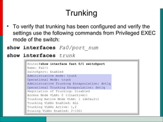 Trunking
• To verify that trunking has been configured and verify the
settings use the following commands from Privileged EXEC
mode of the switch:
show interfaces Fa0/port_num
show interfaces trunk
 