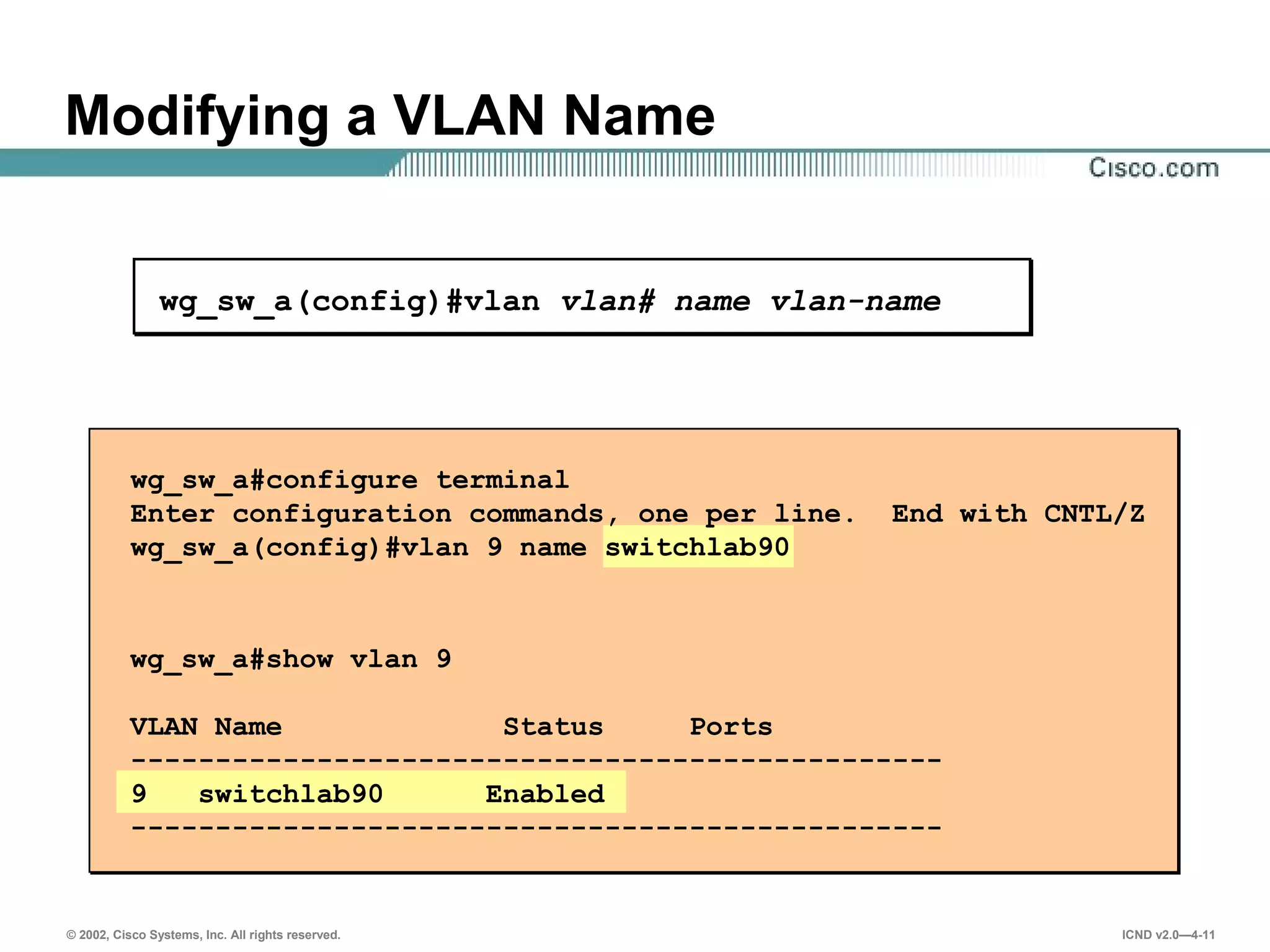 © 2002, Cisco Systems, Inc. All rights reserved. ICND v2.0—4-11
wg_sw_a(config)#vlan vlan# name vlan-name
wg_sw_a#configure terminal
Enter configuration commands, one per line. End with CNTL/Z
wg_sw_a(config)#vlan 9 name switchlab90
wg_sw_a#show vlan 9
VLAN Name Status Ports
------------------------------------------------
9 switchlab90 Enabled
------------------------------------------------
Modifying a VLAN Name
 