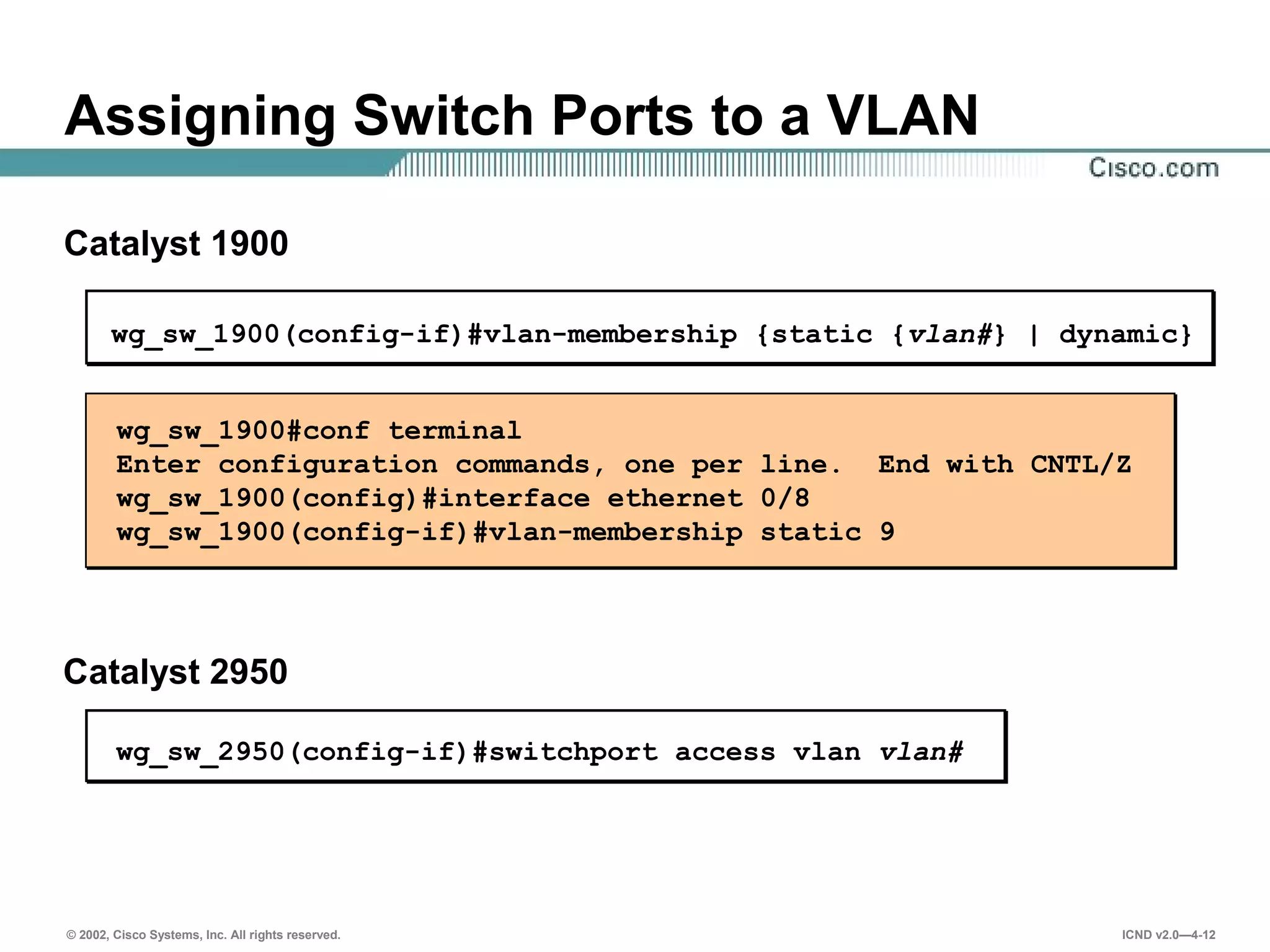 © 2002, Cisco Systems, Inc. All rights reserved. ICND v2.0—4-12
wg_sw_1900(config-if)#vlan-membership {static {vlan#} | dynamic}
Assigning Switch Ports to a VLAN
wg_sw_1900#conf terminal
Enter configuration commands, one per line. End with CNTL/Z
wg_sw_1900(config)#interface ethernet 0/8
wg_sw_1900(config-if)#vlan-membership static 9
Catalyst 1900
Catalyst 2950
wg_sw_2950(config-if)#switchport access vlan vlan#
 
