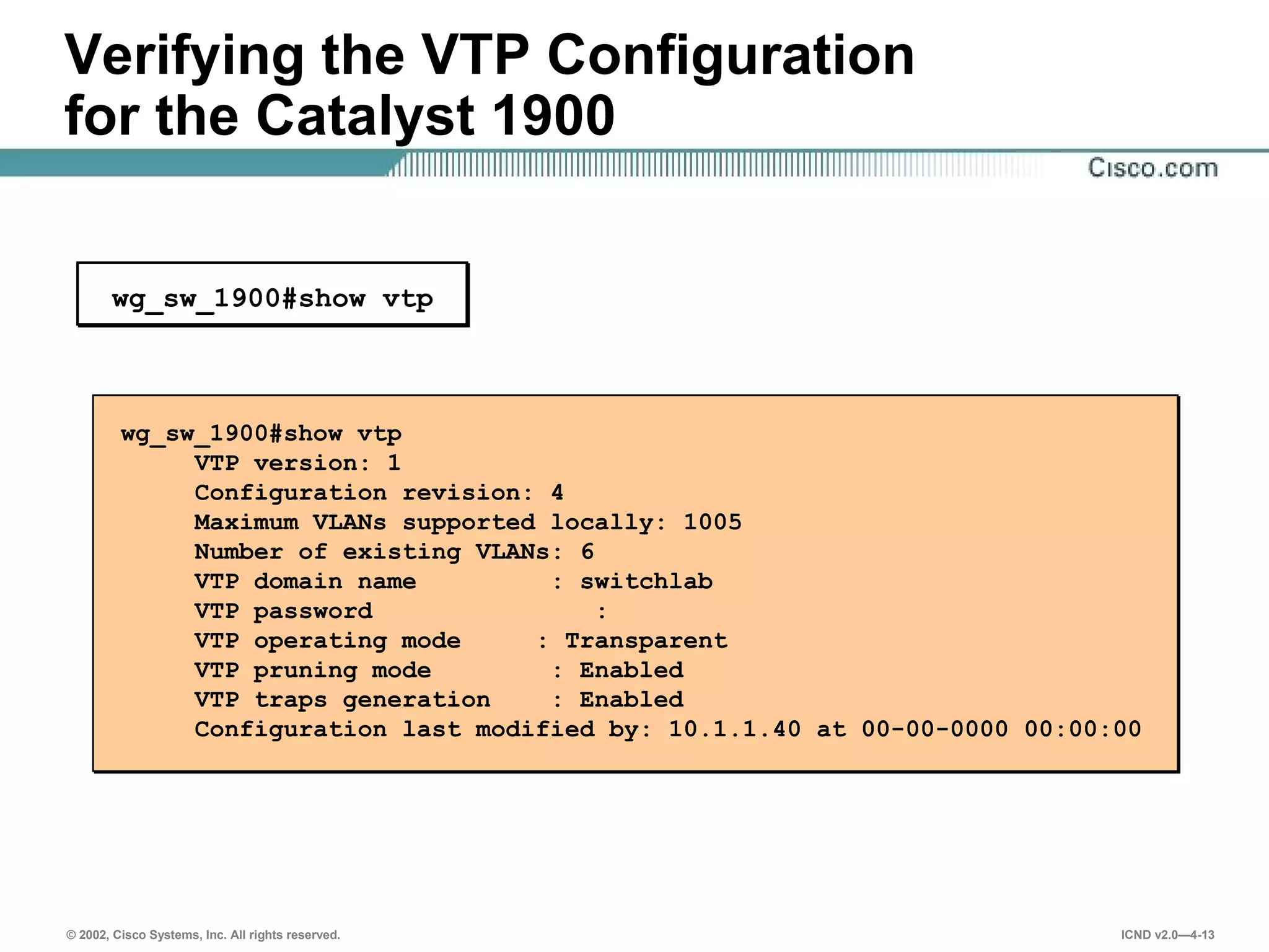 © 2002, Cisco Systems, Inc. All rights reserved. ICND v2.0—4-13
Verifying the VTP Configuration
for the Catalyst 1900
wg_sw_1900#show vtp
VTP version: 1
Configuration revision: 4
Maximum VLANs supported locally: 1005
Number of existing VLANs: 6
VTP domain name : switchlab
VTP password :
VTP operating mode : Transparent
VTP pruning mode : Enabled
VTP traps generation : Enabled
Configuration last modified by: 10.1.1.40 at 00-00-0000 00:00:00
wg_sw_1900#show vtp
 