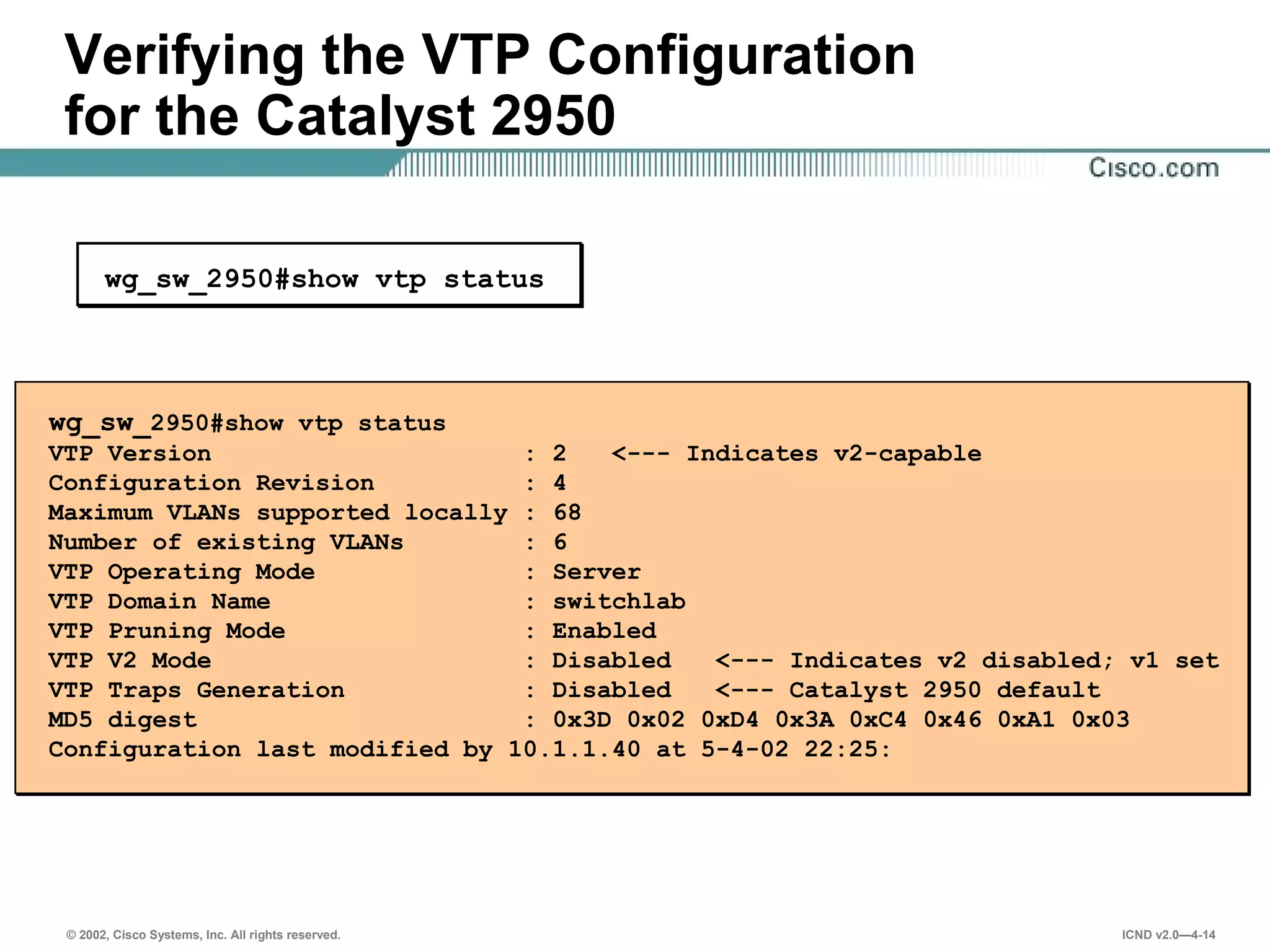 © 2002, Cisco Systems, Inc. All rights reserved. ICND v2.0—4-14
Verifying the VTP Configuration
for the Catalyst 2950
wg_sw_2950#show vtp status
wg_sw_2950#show vtp status
VTP Version : 2 <--- Indicates v2-capable
Configuration Revision : 4
Maximum VLANs supported locally : 68
Number of existing VLANs : 6
VTP Operating Mode : Server
VTP Domain Name : switchlab
VTP Pruning Mode : Enabled
VTP V2 Mode : Disabled <--- Indicates v2 disabled; v1 set
VTP Traps Generation : Disabled <--- Catalyst 2950 default
MD5 digest : 0x3D 0x02 0xD4 0x3A 0xC4 0x46 0xA1 0x03
Configuration last modified by 10.1.1.40 at 5-4-02 22:25:
 